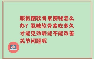 服氨糖软骨素便秘怎么办？氨糖软骨素吃多久才能见效呢能不能改善关节问题呢