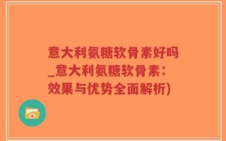 意大利氨糖软骨素好吗_意大利氨糖软骨素：效果与优势全面解析)