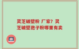 灵芝破壁粉 厂家？灵芝破壁孢子粉哪里有卖