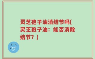 灵芝孢子油消结节吗(灵芝孢子油：能否消除结节？)