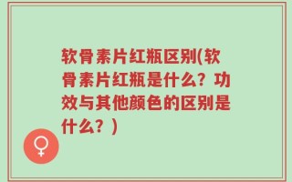 软骨素片红瓶区别(软骨素片红瓶是什么？功效与其他颜色的区别是什么？)