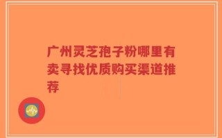 广州灵芝孢子粉哪里有卖寻找优质购买渠道推荐