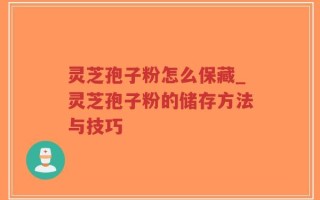 灵芝孢子粉怎么保藏_灵芝孢子粉的储存方法与技巧