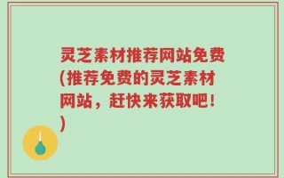 灵芝素材推荐网站免费(推荐免费的灵芝素材网站，赶快来获取吧！)