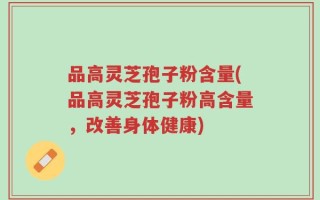 品高灵芝孢子粉含量(品高灵芝孢子粉高含量，改善身体健康)