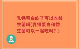 乳铁蛋白吃了可以吃益生菌吗(乳铁蛋白和益生菌可以一起吃吗？)