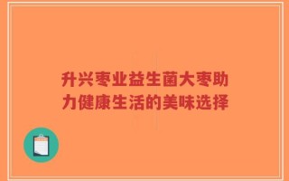 升兴枣业益生菌大枣助力健康生活的美味选择
