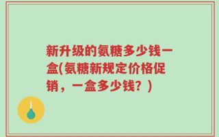 新升级的氨糖多少钱一盒(氨糖新规定价格促销，一盒多少钱？)