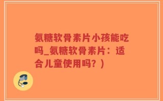 氨糖软骨素片小孩能吃吗_氨糖软骨素片：适合儿童使用吗？)