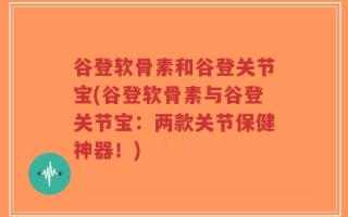 谷登软骨素和谷登关节宝(谷登软骨素与谷登关节宝：两款关节保健神器！)
