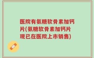 医院有氨糖软骨素加钙片(氨糖软骨素加钙片现已在医院上市销售)