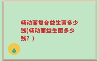 畅动丽复合益生菌多少钱(畅动丽益生菌多少钱？)