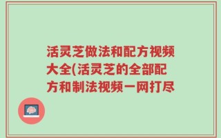 活灵芝做法和配方视频大全(活灵芝的全部配方和制法视频一网打尽