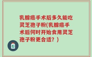 乳腺癌手术后多久能吃灵芝孢子粉(乳腺癌手术后何时开始食用灵芝孢子粉更合适？)