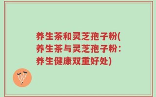 养生茶和灵芝孢子粉(养生茶与灵芝孢子粉：养生健康双重好处)