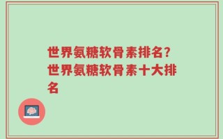 世界氨糖软骨素排名？世界氨糖软骨素十大排名