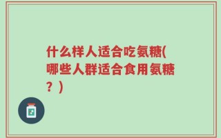 什么样人适合吃氨糖(哪些人群适合食用氨糖？)