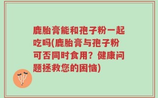 鹿胎膏能和孢子粉一起吃吗(鹿胎膏与孢子粉可否同时食用？健康问题拯救您的困恼)