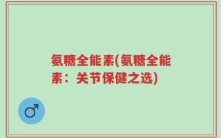 氨糖全能素(氨糖全能素：关节保健之选)