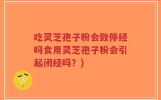吃灵芝孢子粉会致停经吗食用灵芝孢子粉会引起闭经吗？)
