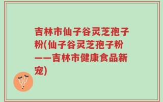 吉林市仙子谷灵芝孢子粉(仙子谷灵芝孢子粉——吉林市健康食品新宠)