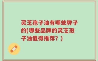 灵芝孢子油有哪些牌子的(哪些品牌的灵芝孢子油值得推荐？)