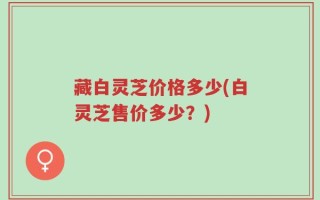 藏白灵芝价格多少(白灵芝售价多少？)