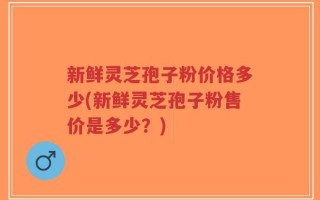 新鲜灵芝孢子粉价格多少(新鲜灵芝孢子粉售价是多少？)