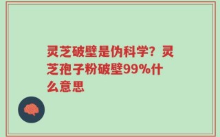 灵芝破壁是伪科学？灵芝孢子粉破壁99%什么意思