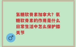 氢糖软骨素加拿大？氨糖软骨素的作用是什么日常生活中怎么保护膝关节