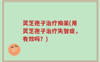 灵芝孢子治疗痴呆(用灵芝孢子治疗失智症，有效吗？)
