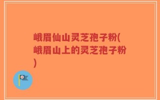 峨眉仙山灵芝孢子粉(峨眉山上的灵芝孢子粉)