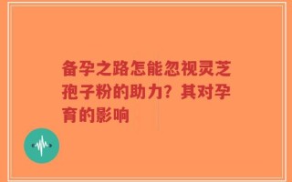备孕之路怎能忽视灵芝孢子粉的助力？其对孕育的影响
