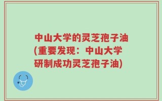 中山大学的灵芝孢子油(重要发现：中山大学研制成功灵芝孢子油)