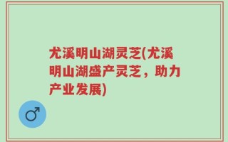 尤溪明山湖灵芝(尤溪明山湖盛产灵芝，助力产业发展)