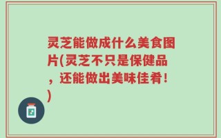 灵芝能做成什么美食图片(灵芝不只是保健品，还能做出美味佳肴！)