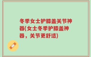冬季女士护膝盖关节神器(女士冬季护膝盖神器，关节更舒适)