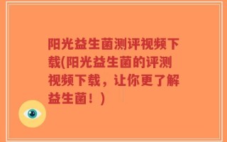阳光益生菌测评视频下载(阳光益生菌的评测视频下载，让你更了解益生菌！)