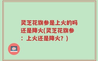 灵芝花旗参是上火的吗还是降火(灵芝花旗参：上火还是降火？)