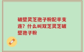 破壁灵芝孢子粉配半支连？什么叫双芝灵芝破壁孢子粉