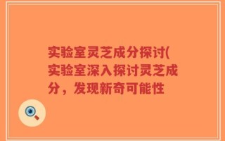实验室灵芝成分探讨(实验室深入探讨灵芝成分，发现新奇可能性