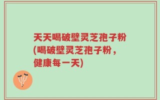 天天喝破壁灵芝孢子粉(喝破壁灵芝孢子粉，健康每一天)