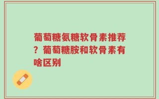 葡萄糖氨糖软骨素推荐？葡萄糖胺和软骨素有啥区别