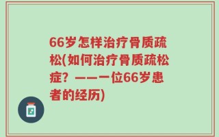 66岁怎样治疗骨质疏松(如何治疗骨质疏松症？——一位66岁患者的经历)