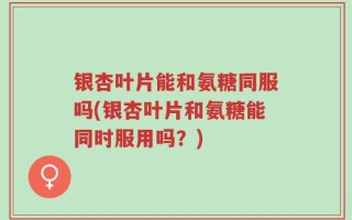 银杏叶片能和氨糖同服吗(银杏叶片和氨糖能同时服用吗？)
