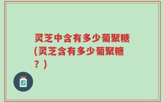 灵芝中含有多少葡聚糖(灵芝含有多少葡聚糖？)