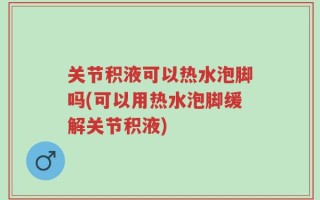 关节积液可以热水泡脚吗(可以用热水泡脚缓解关节积液)