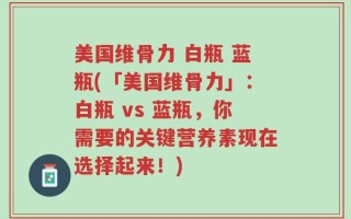 美国维骨力 白瓶 蓝瓶(「美国维骨力」：白瓶 vs 蓝瓶，你需要的关键营养素现在选择起来！)