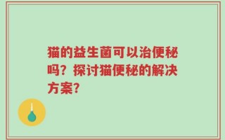 猫的益生菌可以治便秘吗？探讨猫便秘的解决方案？
