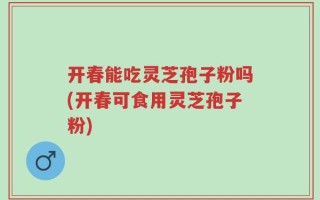 开春能吃灵芝孢子粉吗(开春可食用灵芝孢子粉)